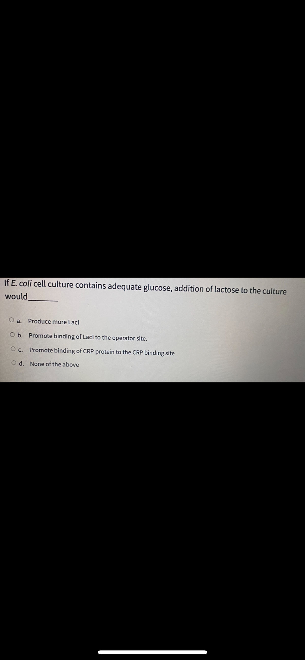 If E. coli cell culture contains adequate glucose, addition of lactose to the culture
would
O a. Produce more Lacl
O b. Promote binding of Lacl to the operator site.
c.
Promote binding of CRP protein to the CRP binding site
O d. None of the above
