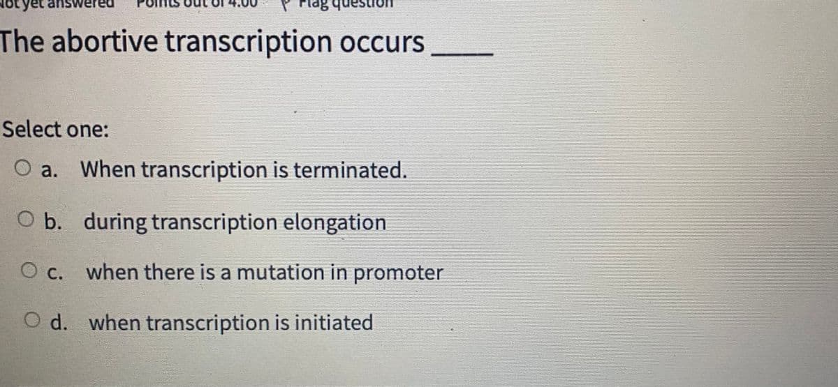 yet ans
Flag
esu
The abortive transcription occurs
Select one:
O a. When transcription is terminated.
O b. during transcription elongation
Oc. when there is a mutation in promoter
O d. when transcription is initiated
