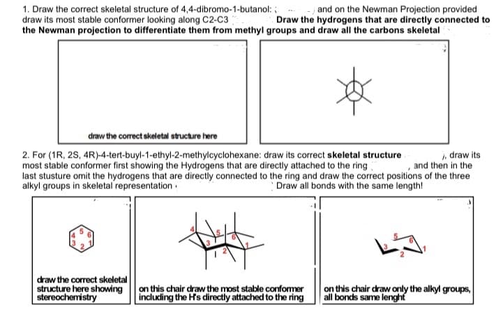 1. Draw the correct skeletal structure of 4,4-dibromo-1-butanol: :
draw its most stable conformer looking along C2-C3
the Newman projection to differentiate them from methyl groups and draw all the carbons skeletal
and on the Newman Projection provided
Draw the hydrogens that are directly connected to
draw the correct skeletal structure here
, draw its
and then in the
2. For (1R, 2S, 4R)-4-tert-buyl-1-ethyl-2-methylcyclohexane: draw its correct skeletal structure
most stable conformer first showing the Hydrogens that are directly attached to the ring
last stusture omit the hydrogens that are directly connected to the ring and draw the correct positions of the three
alkyl groups in skeletal representation :
Draw all bonds with the same length!
draw the correct skeletal
structure here showing
stereochemistry
this chair draw the most stable confomer
including the H's directly attached to the ring
on this chair draw only the alkyl groups,
all bonds same lenght
