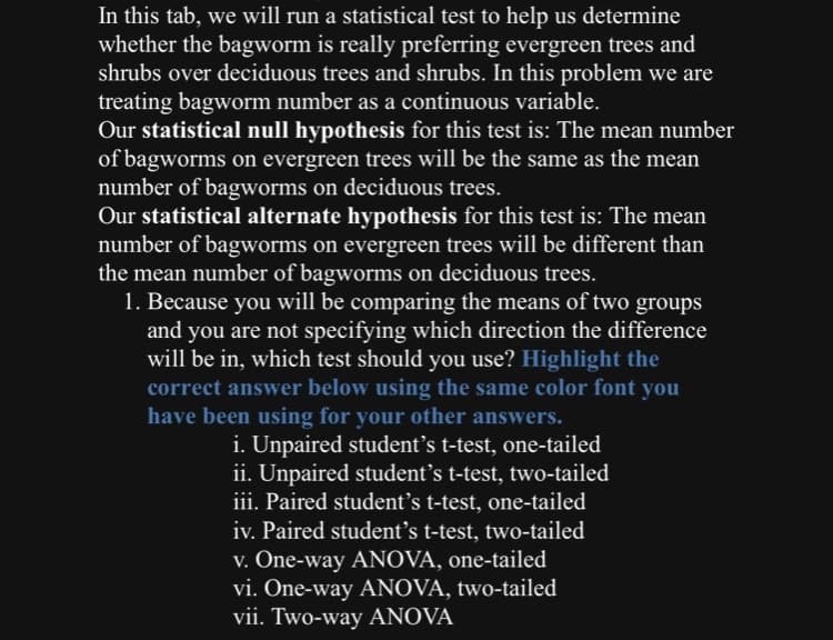 In this tab, we will run a statistical test to help us determine
whether the bagworm is really preferring evergreen trees and
shrubs over deciduous trees and shrubs. In this problem we are
treating bagworm number as a continuous variable.
Our statistical null hypothesis for this test is: The mean number
of bagworms on evergreen trees will be the same as the mean
number of bagworms on deciduous trees.
Our statistical alternate hypothesis for this test is: The mean
number of bagworms on evergreen trees will be different than
the mean number of bagworms on deciduous trees.
1. Because you will be comparing the means of two groups
and you are not specifying which direction the difference
will be in, which test should you use? Highlight the
correct answer below using the same color font you
have been using for your other answers.
i. Unpaired student’s t-test, one-tailed
ii. Unpaired student's t-test, two-tailed
iii. Paired student's t-test, one-tailed
iv. Paired student's t-test, two-tailed
v. One-way ANOVA, one-tailed
vi. One-way ANOVA, two-tailed
vii. Two-way ANOVA