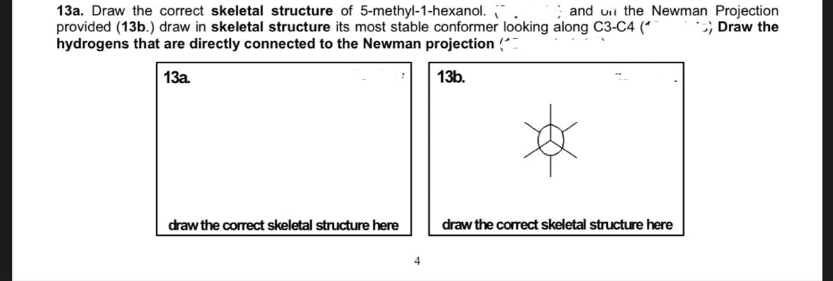 13a. Draw the correct skeletal structure of 5-methyl-1-hexanol.
provided (13b.) draw in skeletal structure its most stable conformer looking along C3-C4 (*
hydrogens that are directly connected to the Newman projection (
and uii the Newman Projection
;; Draw the
13a.
13b.
draw the correct skeletal structure here
draw the correct skeletal structure here
4
