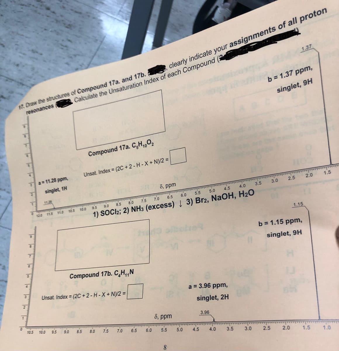 1.37
Calculate the Unsaturation Index of each Compound (
b = 1.37 ppm,
resonances
singlet, 9H
Compound 17a. C,H,,O2
Unsat. Index (2C + 2 - H - X + N)/2 =
Ja=11.28 ppm,
singlet, 1H
8, ppm
11.28
2.5
2.0
1.5
3.5
3.0
5.5
5.0
4.5
4.0
8.0
7.5
7.0
6.5
6.0
of
12.0 11.5
11.0 10.5 10.0
9.5
9.0
8.5
1) SOCI2; 2) NH3 (excess) 3) Br2, NaOH, H2O
1.15
b = 1.15 ppm,
singlet, 9H
Compound 17b. C,H,,N
Unsat. Index = (2C + 2 - H - X + N)/2 =
a = 3.96 ppm,
1
singlet, 2H
8, ppm
3.96
10.5
10.0
9.5
9.0
8.5
8.0
7.5
7.0
6.5
6.0
5.5
5.0
4.5
4.0
3.5
3.0
2.5
2.0
1.5
1.0
8
in
