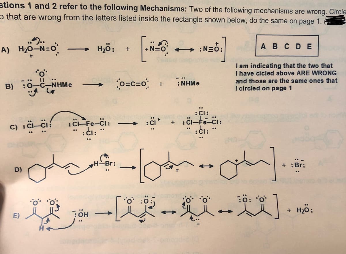 stions 1 and 2 refer to the following Mechanisms: Two of the following mechanisms are wrong. Circle
o that are wrong from the letters listed inside the rectangle shown below, do the same on page 1.
A) H>0-N=0
H2ö:
+ :NEÓ:
A B CDE
I am indicating that the two that
I have cicled above ARE WRONG
and those are the same ones that
I circled on page 1
o=c=o
B) :0 c-NHMe
: NHMe
:CI:
:C-Fe-Ci:
:CI:
: C-
C) :Ci-ci:
|
:di: "
-Br:
Br:
D)
+ H2O:
中
E)
он
