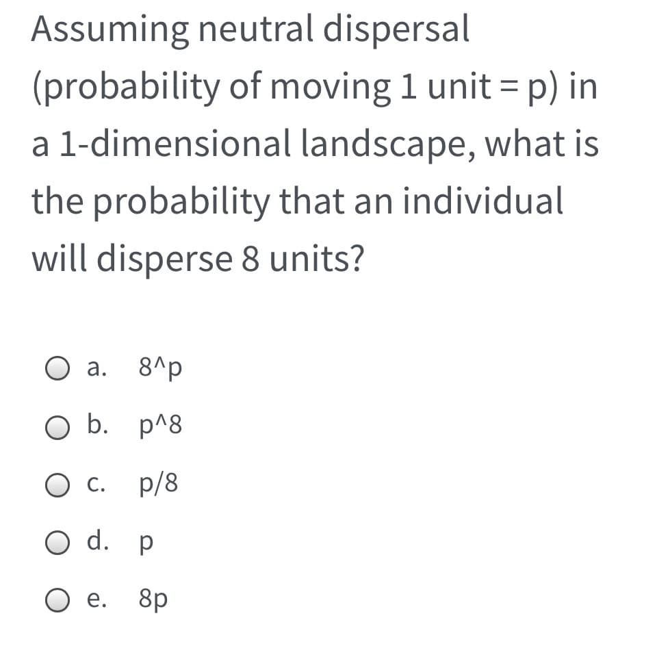 Assuming neutral dispersal
(probability of moving 1 unit = p) in
a 1-dimensional landscape, what is
the probability that an individual
will disperse 8 units?
O a.
8^p
b. p^8
С.
p/8
O d. p
O e.
8p
