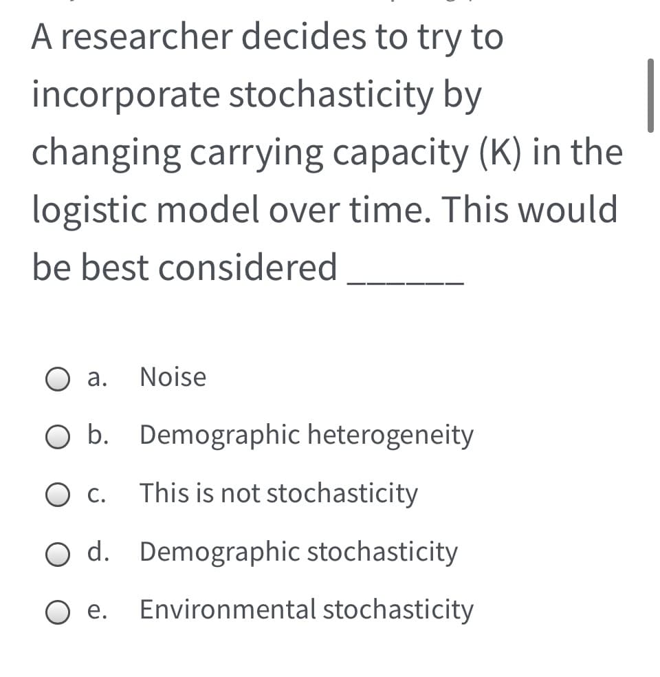 A researcher decides to try to
incorporate stochasticity by
changing carrying capacity (K) in the
logistic model over time. This would
be best considered
а.
Noise
O b. Demographic heterogeneity
С.
This is not stochasticity
O d. Demographic stochasticity
O e.
Environmental stochasticity
