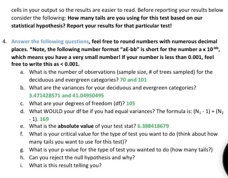 cells in your output so the results are easier to read. Before reporting your results below
consider the following: How many tails are you using for this test based on our
statistical hypothesis? Report your results for that particular test!
4. Answer the following questions, feel free to round numbers with numerous decimal
places. *Note, the following number format "aE-bb" is short for the number a x 10-bb,
which means you have a very small number! If your number is less than 0.001, feel
free to write this as < 0.001.
a. What is the number of observations (sample size, # of trees sampled) for the
deciduous and evergreen categories? 70 and 101
b. What are the variances for your deciduous and evergreen categories?
3.471428571 and 41.04950495
c.
What are your degrees of freedom (df)? 105
d. What WOULD your df be if you had equal variances? The formula is: (N₁ - 1) + (N₂
-1). 169
e. What is the absolute value of your test stat? 6.388418679
f.
What is your critical value for the type of test you want to do (think about how
many tails you want to use for this test)?
g. What is your p-value for the type of test you wanted to do (how many tails?)
h. Can you reject the null hypothesis and why?
i. What is this result telling you?