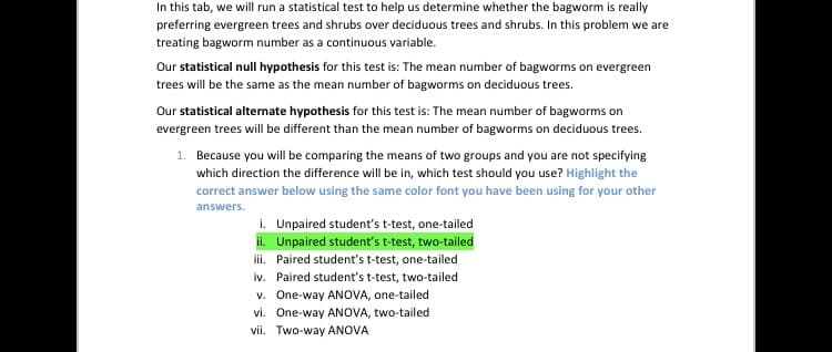 In this tab, we will run a statistical test to help us determine whether the bagworm is really
preferring evergreen trees and shrubs over deciduous trees and shrubs. In this problem we are
treating bagworm number as a continuous variable.
Our statistical null hypothesis for this test is: The mean number of bagworms on evergreen
trees will be the same as the mean number of bagworms on deciduous trees.
Our statistical alternate hypothesis for this test is: The mean number of bagworms on
evergreen trees will be different than the mean number of bagworms on deciduous trees.
1. Because you will be comparing the means of two groups and you are not specifying
which direction the difference will be in, which test should you use? Highlight the
correct answer below using the same color font you have been using for your other
answers.
i. Unpaired student's t-test, one-tailed
ii. Unpaired student's t-test, two-tailed
iii. Paired student's t-test, one-tailed
iv. Paired student's t-test, two-tailed
v. One-way ANOVA, one-tailed
vi. One-way ANOVA, two-tailed
vii. Two-way ANOVA