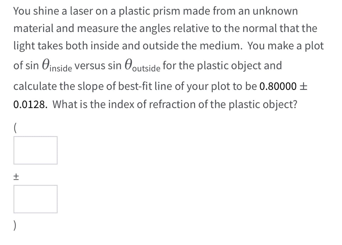 You shine a laser on a plastic prism made from an unknown
material and measure the angles relative to the normal that the
light takes both inside and outside the medium. You make a plot
of sin Oinside versus sin Ooutside for the plastic object and
calculate the slope of best-fit line of your plot to be 0.80000 ±
0.0128. What is the index of refraction of the plastic object?
(
+I
