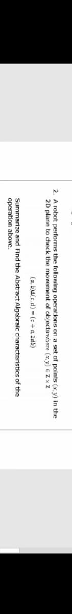 2. A robot performs the following operations on a set of points (x,y) in the
2D plane to check the movement of objects
where (x,y) E Zxz
(a, b)A(c,d)
= (c + a. 2db)
Algebraic characteristics of the
Summarize and Find the Abstract
operation above.