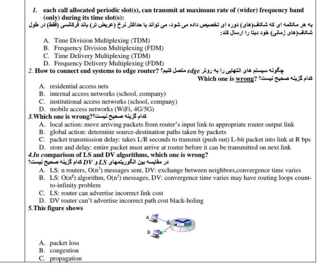 1. each call allocated periodic slot(s), can transmit at maximum rate of (wider) frequency band
(only) during its time slot(s):
به هر مکالمه ای که شکاف )های( دوره ای تخصیص داده می شود، می تواند با حداکثر نرخ )عریض تر( باند فركانسی )فقط( در طول
شکاف)های زمانی( خود دیتا را ارسال کند
A. Time Division Multiplexing (TDM)
B. Frequency Division Multiplexing (FDM)
C. Time Delivery Multiplexing (TDM)
D. Frequency Delivery Multiplexing (FDM)
2. How to connect end systems to edge router? is Juain edge sla piu dig
Which one is wrong? Cuyi adijś plas
A. residential access nets
B. internal access networks (school, company)
C. institutional access networks (school, company)
D. mobile access networks (WiFi, 4G/5G)
3. Which one is wrong?Cui d p
A. local action: move arriving packets from router's input link to appropriate router output link
B. global action: determine source-destination paths taken by packets
C. packet transmission delay: takes L/R seconds to transmit (push out) L-bit packet into link at R bps
D. store and delay: entire packet must arrive at router before it can be transmitted on next link
4.In comparison of LS and DV algorithms, which one is wrong?
در مقایسه بین الگوریتمهای LS و DV کدام گزینه صحیح نیست؟
A. LS: n routers, O(n?) messages sent, DV: exchange between neighbors,convergence time varies
B. LS: O(n?) algorithm, O(n?) messages, DV: convergence time varies may have routing loops count-
to-infinity problem
C. LS: router can advertise incorrect link cost
D. DV router can't advertise incorrect path cost black-holing
5.This figure shows
B
A. packet loss
B. congestion
C. propagation
