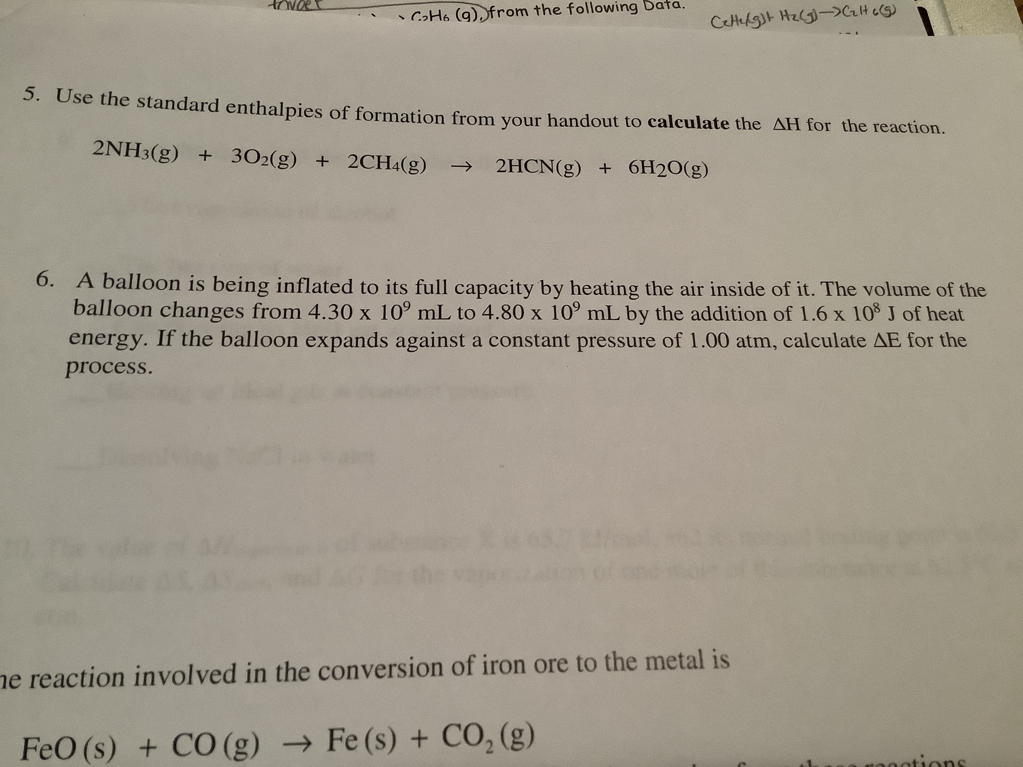 • CoHo (g), from the following Data.
CeHelgt Hz(G)->CrH c(5)
5. Use the standard enthalpies of formation from your handout to calculate the AH for the reaction.
2NH3(g) + 302(g) + 2CH4(g)
2HCN(g) + 6H2O(g)
->
6. A balloon is being inflated to its full capacity by heating the air inside of it. The volume of the
balloon changes from 4.30 x 10° mL to 4.80 x 10° mL by the addition of 1.6 x 10 J of heat
energy. If the balloon expands against a constant pressure of 1.00 atm, calculate AE for the
process.
he va
ne reaction involved in the conversion of iron ore to the metal is
FeO (s) + CO (g) → Fe (s) + CO, (g)
0nntions
