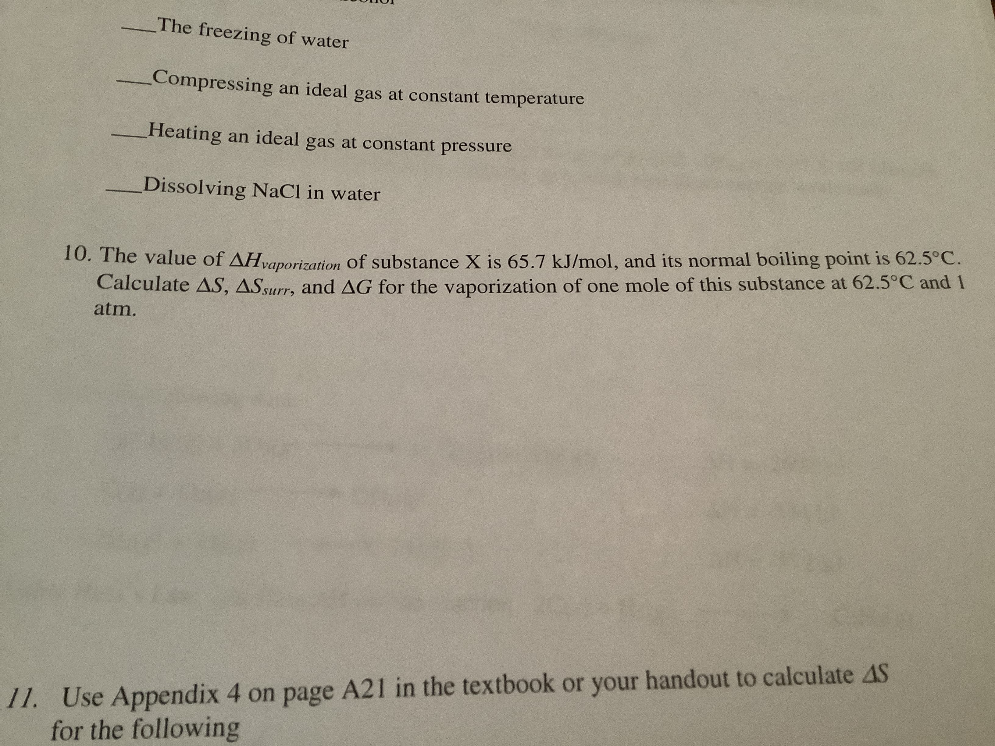 The freezing of water
Compressing an ideal
at constant temperature
gas
Heating an ideal gas at constant pressure
Dissolving NaCl in water
10. The value of AHvaporization of substance X is 65.7 kJ/mol, and its normal boiling point is 62.5°C.
Calculate AS, ASsurr, and AG for the vaporization of one mole of this substance at 62.5°C and
atm.
11. Use Appendix 4 on page A21 in the textbook or your handout to calculate AS
for the following
