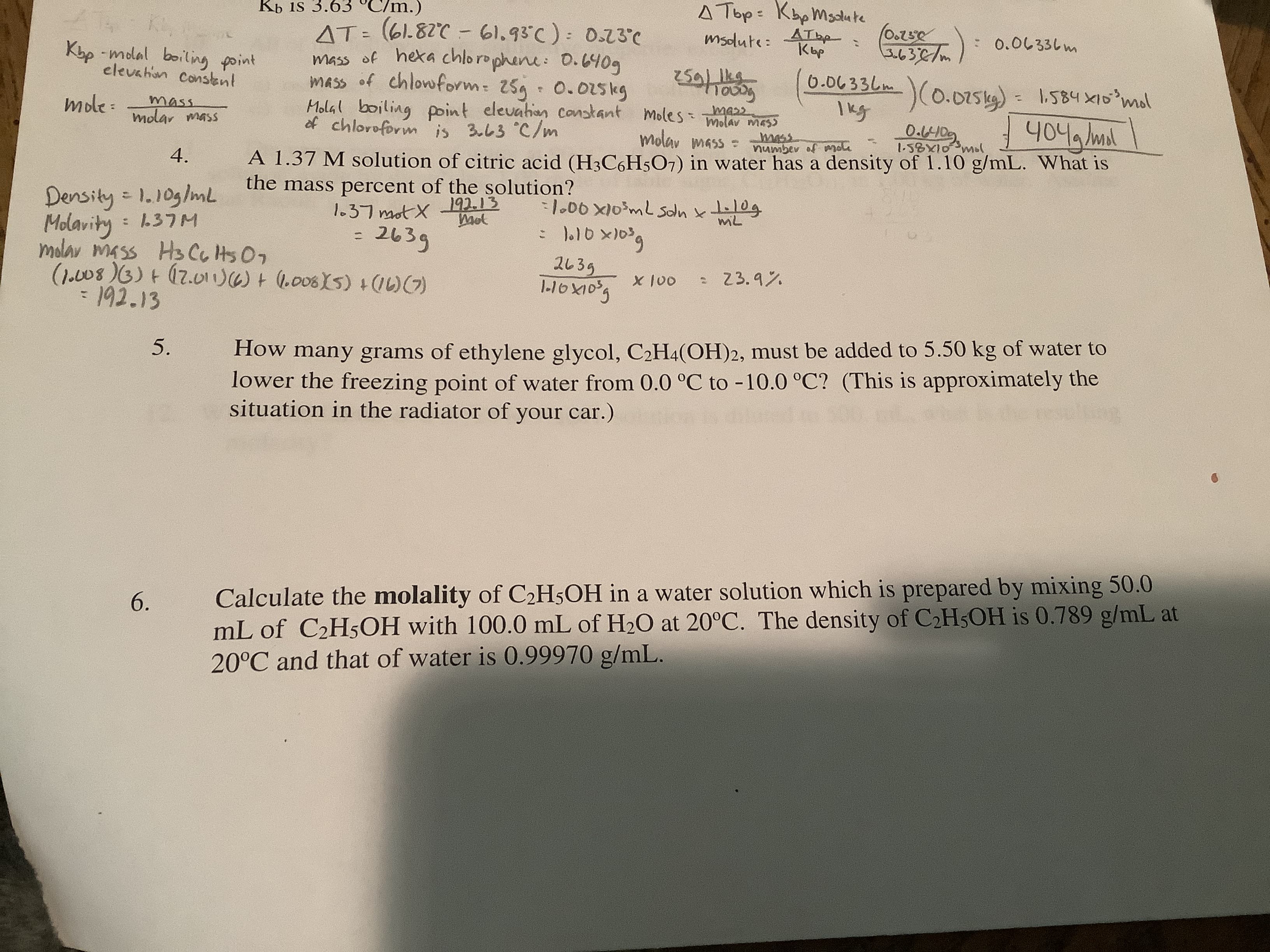 Kb is 3.63 °C/m.)
A Top: KbpMsdute
AT: (61.82C - 61.93°C): 0.23°C
mass of hexa chlorophene: 0.6409
mass of chlowform: 25g
Molal boiling point elevahen Constant moles molav mas5
of chloroform is 3.63 °C/m
ATbe
Кыр
(O.25e
エ632/m)0.0し33しm
%3D
msdute:
Khp -molal boiling point
elevahion Consknt
259/ lkg
0.0633しm
-)(0.0154)
Ikg
mole :
mass
molar mass
0.015kg
1,584 X10°mol
404 /ml
molav mass :
A 1.37 M solution of citric acid (H3C6H5O7) in water has a density of 1.10 g/mL. What is
mass
numbev of nole
1-58X10 mol
4.
the mass percent of the solution?
Density = 1.10g/mL
Molavity
molav mass H3 CG Hs07
1.00 X10mL Soln kt0g
miL
1.37 mot X
192.13
Mot
2639
(1.08)3)+(7.01)+ (6008X5) +1)G)
:1.37M
2635
X 100
: 23.9%
192.13
%3D
5.
How many grams of ethylene glycol, C2H4(OH)2, must be added to 5.50 kg of water to
lower the freezing point of water from 0.0 °C to -10.0 °C? (This is approximately the
situation in the radiator of your car.)
Calculate the molality of C2H5OH in a water solution which is prepared by mixing 50.0
mL of C2H5OH with 100.0 mL of H2O at 20°C. The density of C2H5OH is 0.789 g/mL at
20°C and that of water is 0.99970 g/mL.
6.
