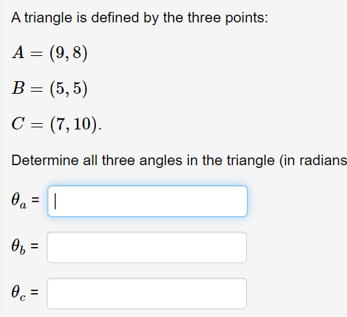 A triangle is defined by the three points:
A = (9,8)
В - (5, 5)
С (7, 10).
Determine all three angles in the triangle (in radians
%3D
O, =
Oc =

