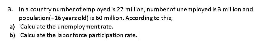 3. In a country number of employed is 27 million, number of unemployed is 3 million and
population(+16 years old) is 60 million. According to this;
a) Calculate the unemployment rate.
b) Calculate the laborforce participation rate.
