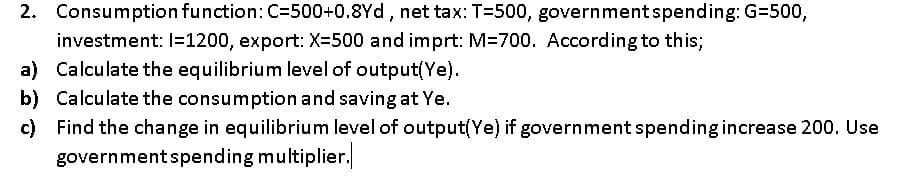 2. Consumption function: C=500+0.8Yd, net tax: T=500, governmentspending: G=500,
investment: I=1200, export: X=500 and imprt: M=700. According to this;
a) Calculate the equilibrium level of output(Ye).
b) Calculate the consumption and saving at Ye.
c) Find the change in equilibrium level of output(Ye) if government spending increase 200. Use
governmentspending multiplier.
