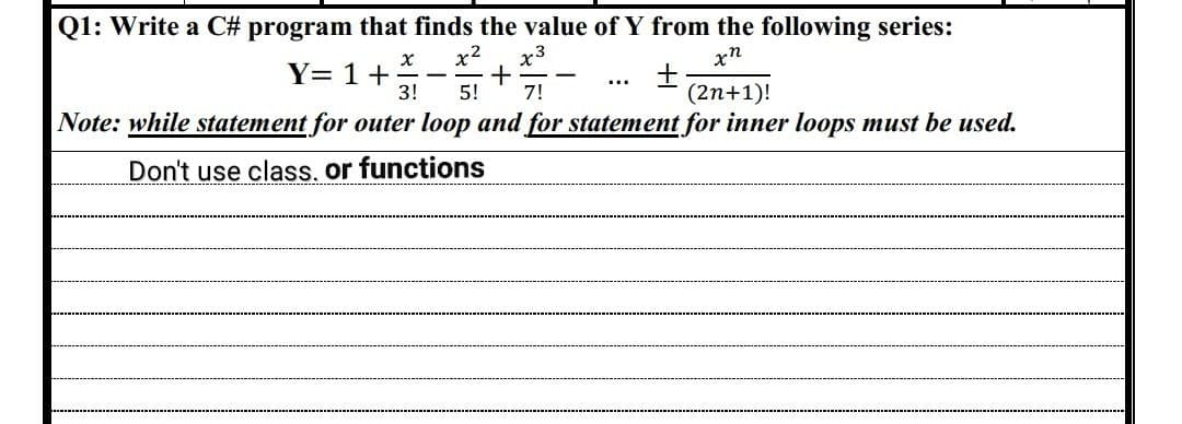 Q1: Write a C# program that finds the value of Y from the following series:
xn
X x² x3
+
3! 5! 7!
+
(2n+1)!
Note: while statement for outer loop and for statement for inner loops must be used.
Don't use class, or functions
Y= 1 +
-
-