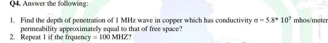 Q4. Answer the following:
1. Find the depth of penetration of 1 MHz wave in copper which has conductivity o= 5.8* 107 mhos/meter
permeability approximately equal to that of free space?
2. Repeat 1 if the frquency = 100 MHZ?