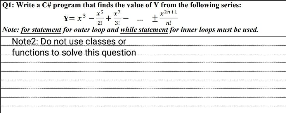 Q1: Write a C# program that finds the value of Y from the following series:
x5
x7
x2n+1
Y= x³ +
+
2! 3!
n!
Note: for statement for outer loop and while statement for inner loops must be used.
Note2: Do not use classes or
functions to solve this question