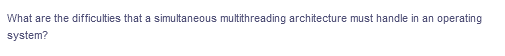 What are the difficulties that a simultaneous multithreading architecture must handle in an operating
system?
