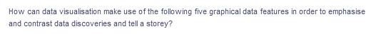 How can data visualisation make use of the following five graphical data features in order to emphasise
and contrast data discoveries and tell a storey?
