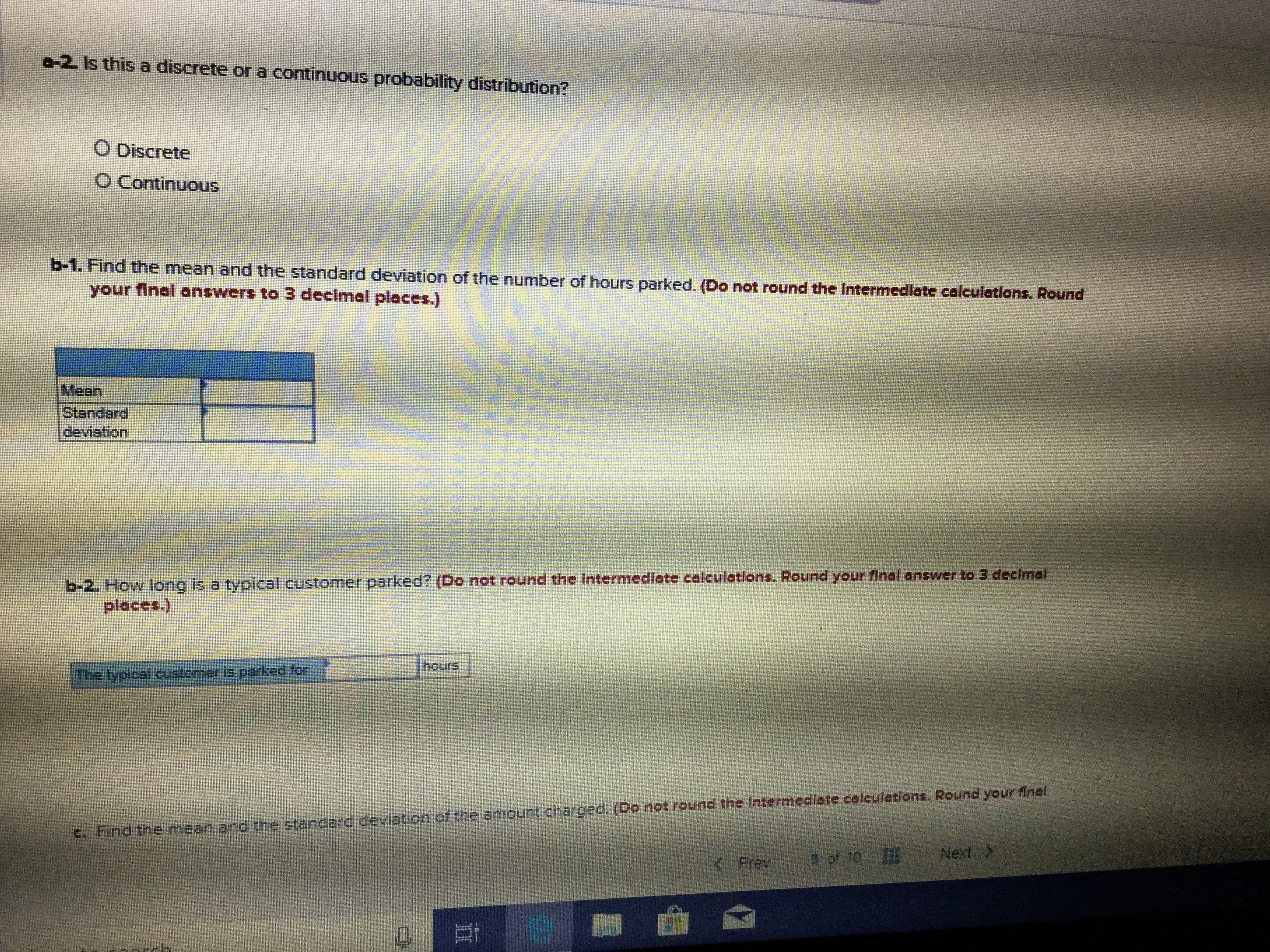 a-2 Is this a discrete or a continuous probability distribution?
O Discrete
O Continuous
b-1. Find the mean and the standard deviation of the number of hours parked. (Do not round the Intermediate calculations. Round
your final answers to 3 declmal places.)
Mean
Standard
deviation
b-2. How long is a typical customer parked? (Do not round the intermediate calculations. Round your final answer to 3 decimal
(sappid
hours
ఎం; pax.ed s +2aO;2n2 (eaidh ఇq l
c. Find the mean and the standard deviation of the amount chargec. (Do not round the Intermediate calculetions. Round your finel
Next
of 10
KPrev
