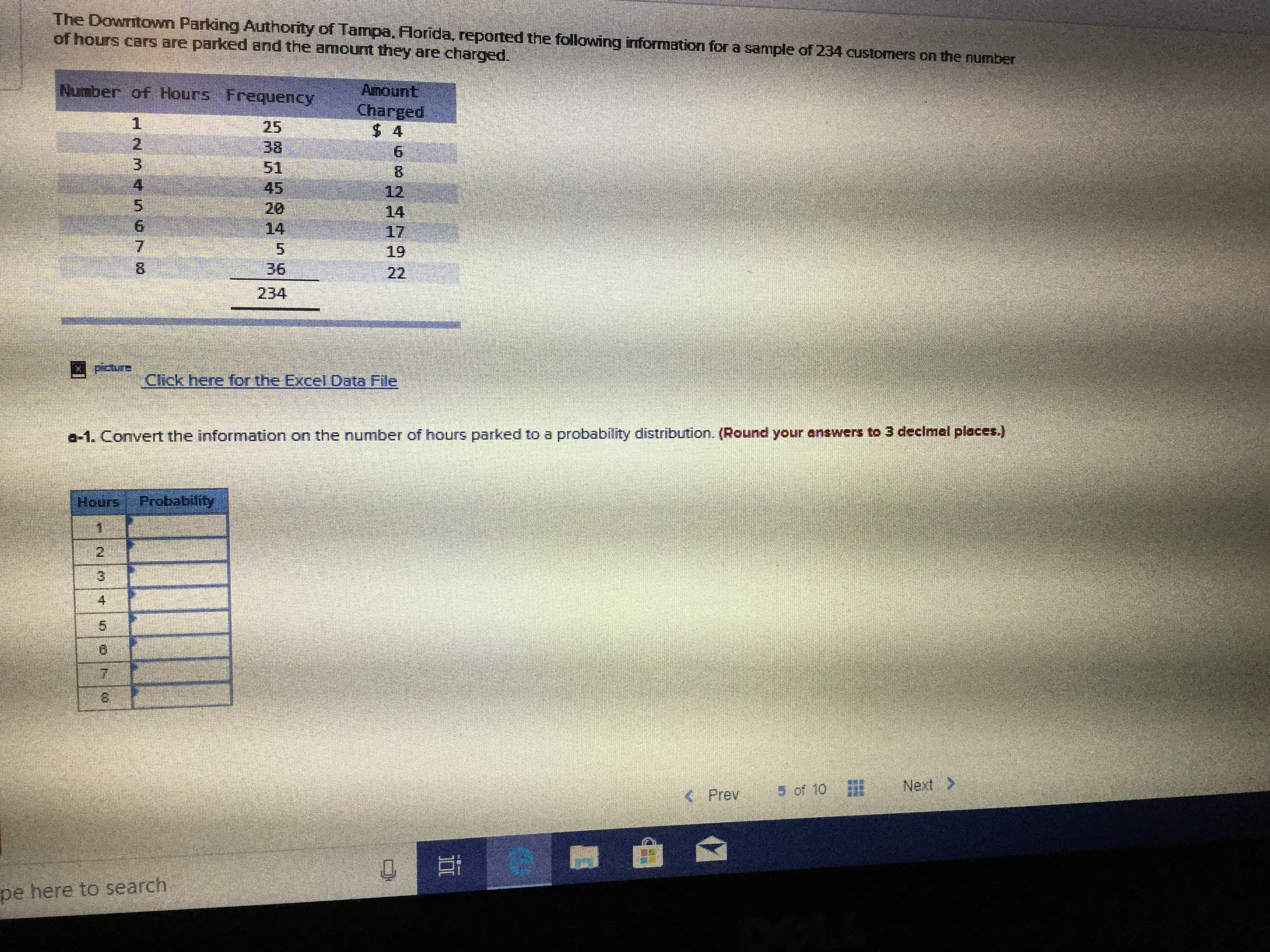 The Downitawn Parking Authority of Tampa, Florida, reported the following information for a sample of 234 customers on the number
of hours cars are parked and the amount they are charged.
Number of Hours Frequency
Amount
Charged
$ 4
1
25
2
38
51
45
6
8
12
14
3
20
6
14
17
7
19
36
8
22
234
Paure
Click here for the Excel
Data File
a-1. Convert the information on the number of hours parked to a probability distribution. (Round your answers to 3 declmel places.)
Probability
Hours
1
3
7
Next
5 of 10
Prev
pe here to search
