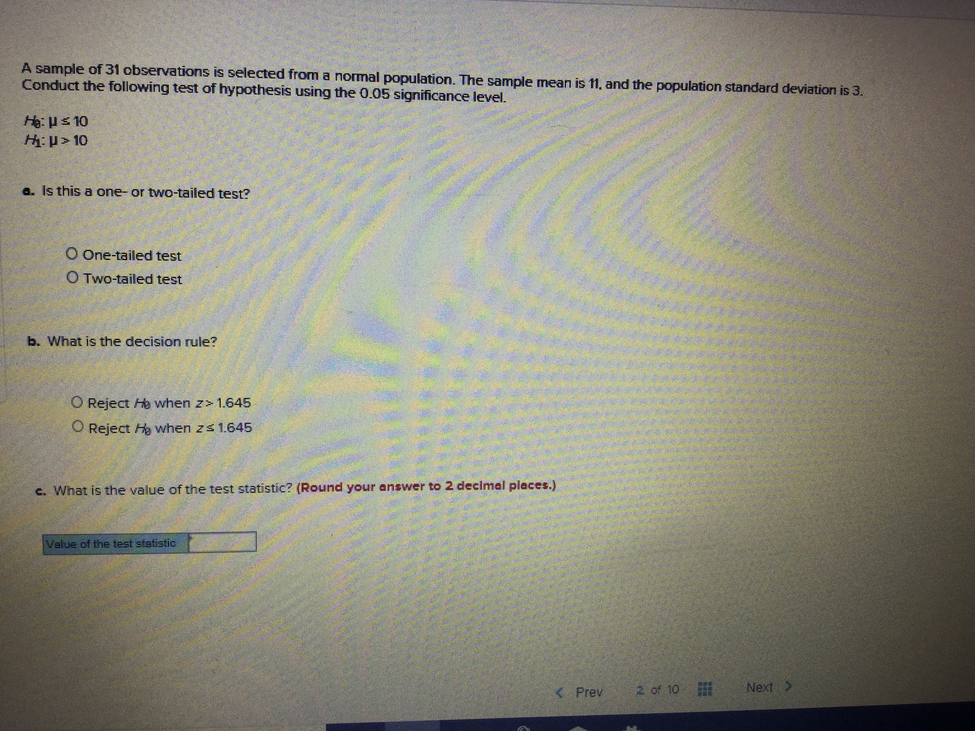 A sample of 31 observations is selected from a normal populaticon. The sample mean is 11, and the population standard deviation is 3.
Conduct the following test of hypothesis using the 0.05 significance level.
Hus 10
H>10
a. Is this a one- or two-tailed test?
o One-tailed test
O Two-tailed test
b. What is the decision rule?
O Reject H when z> 1.645
when 2s 1645
Reject
c. What is the value of the test statistic? (Round your answer to 2 decimal places.)
Value of the test statistic
2 of 10
Next>
<Prev
