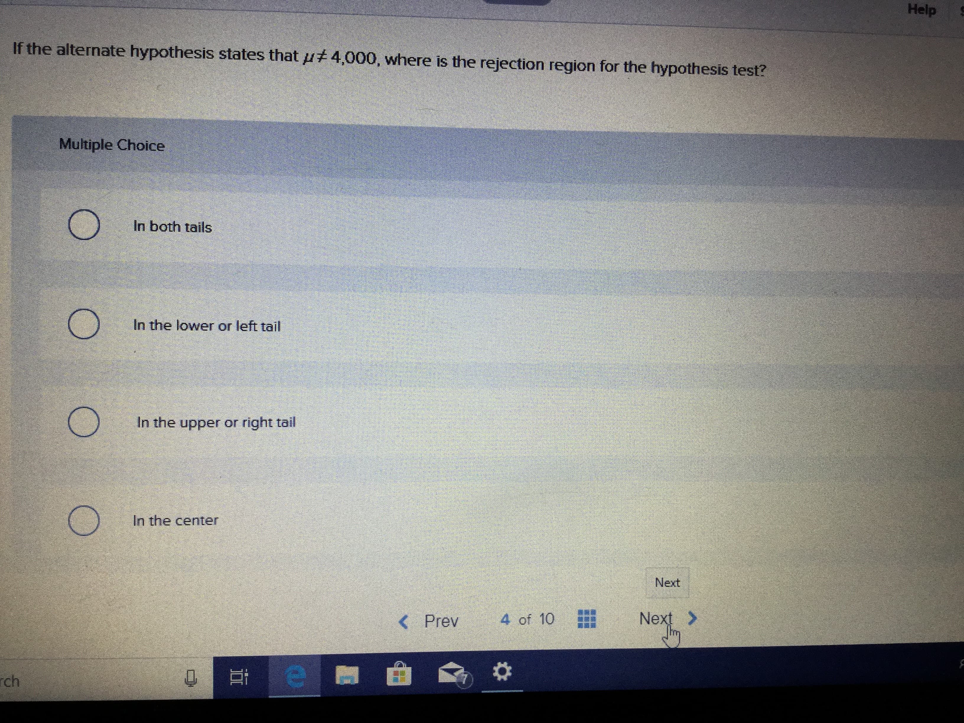 Help
If the alternate hypothesis states that
4,000, where is the rejection region for the hypothesis test?
Multiple Choice
In both tails
In the lower or left tail
In the upper or right tail
In the center
Next
4 of 10
Next>
< Prev
e
ch
