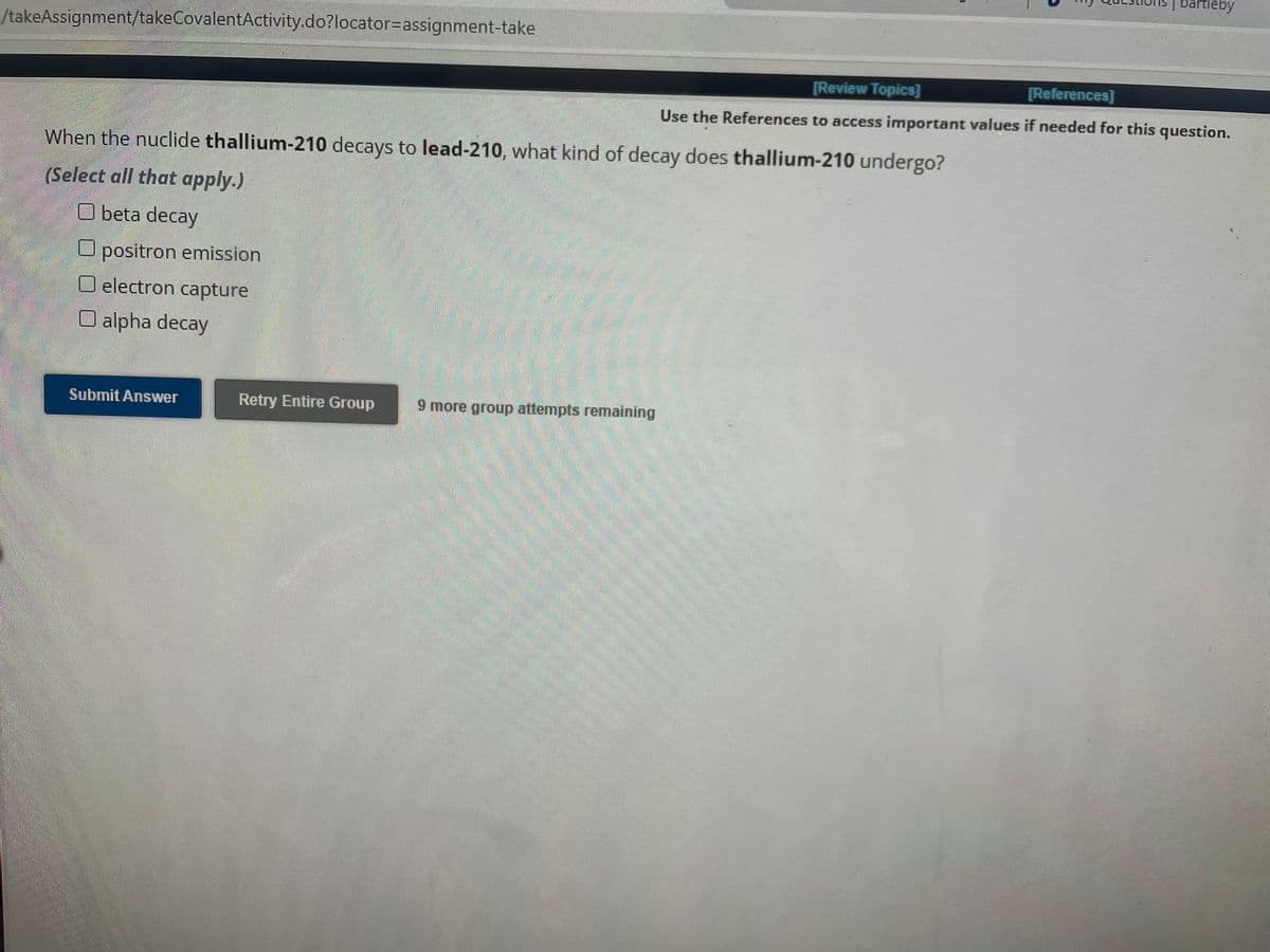 /takeAssignment/takeCovalentActivity.do?locator assignment-take
When the nuclide thallium-210 decays to lead-210, what kind of decay does thallium-210 undergo?
(Select all that apply.)
Obeta decay
O positron emission
electron capture
O alpha decay
Submit Answer
Retry Entire Group 9 more group attempts remaining
bartleby
[Review Topics]
[References]
Use the References to access important values if needed for this question.