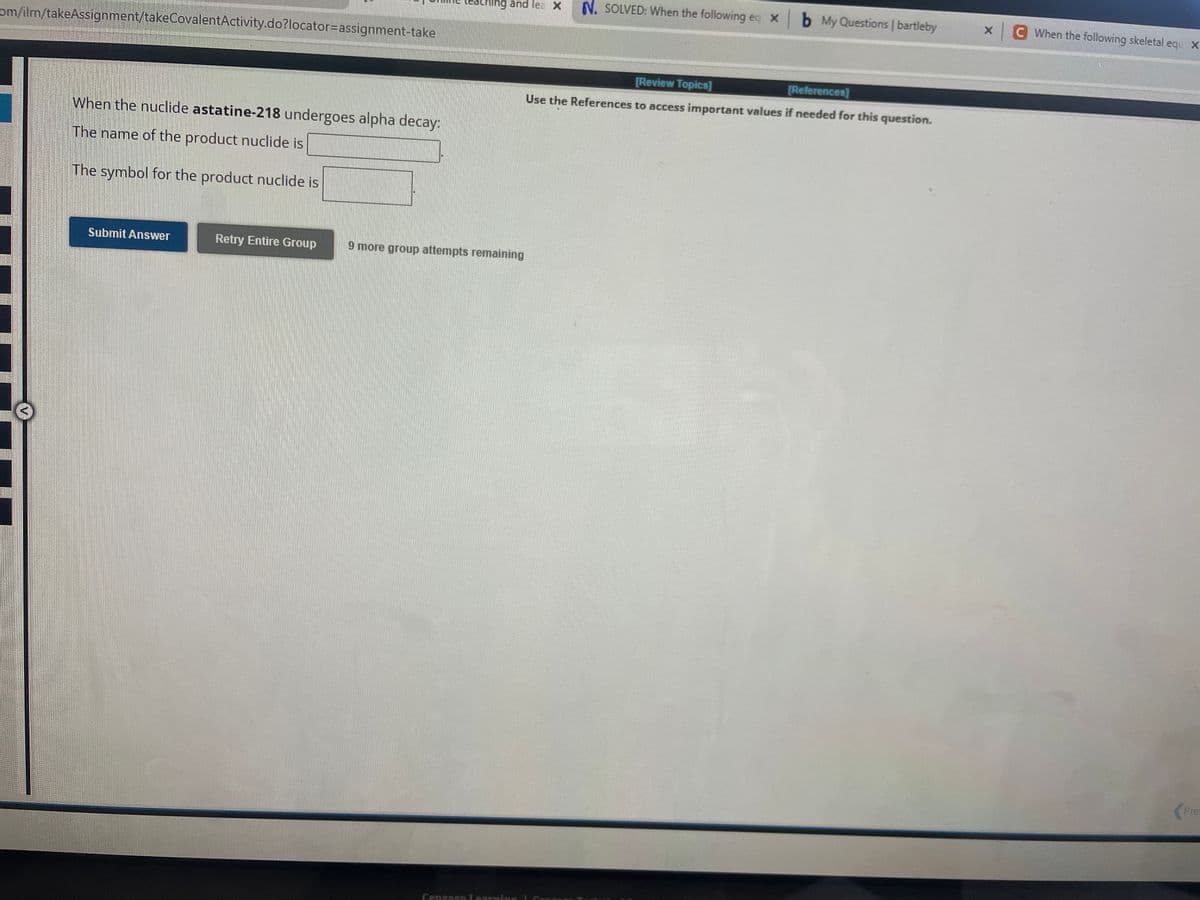 om/ilm/takeAssignment/takeCovalentActivity.do?locator=assignment-take
515 514
When the nuclide astatine-218 undergoes alpha decay:
The name of the product nuclide is
The symbol for the product nuclide is
Submit Answer
ing and lea X
Retry Entire Group 9 more group attempts remaining
Cengage Learning
N. SOLVED: When the following ec xb My Questions | bartleby
[Review Topics]
[References]
Use the References to access important values if needed for this question.
x
C When the following skeletal equ X
Pre
