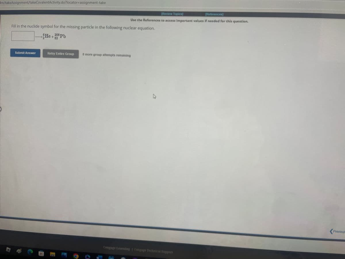 Imn/takeAssignment/takeCovalentActivity.do?locator=assignment-take
Fill in the nuclide symbol for the missing particle in the following nuclear equation.
He+82
206 Pb
[Review Topics)
[References]
Use the References to access important values if needed for this question.
Submit Answer
Retry Entire Group 8 more group attempts remaining
Cengage Learning | Cengage Technical Support
Previous