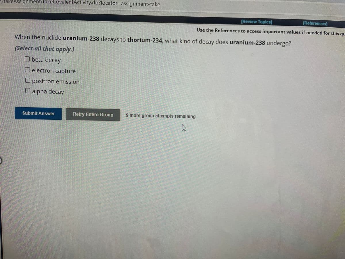 n/takeAssignment/takeCovalentActivity.do?locator-assignment-take
When the nuclide uranium-238 decays to thorium-234, what kind of decay does uranium-238 undergo?
(Select all that apply.)
Obeta decay
O electron capture
positron emission
O alpha decay
Submit Answer
Retry Entire Group
9 more group attempts remaining
[Review Topics]
[References]
Use the References to access important values if needed for this
qu
4