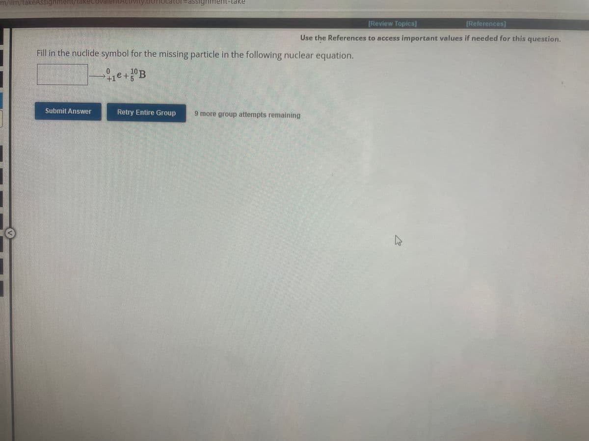 m/ilm/takeAssignment take Coval cuivity.dom
Submit Answer
-assignment-take
Fill in the nuclide symbol for the missing particle in the following nuclear equation.
1e+ 1⁰ B
0
[Review Topics]
[References]
Use the References to access important values if needed for this question.
Retry Entire Group 9 more group attempts remaining
☆