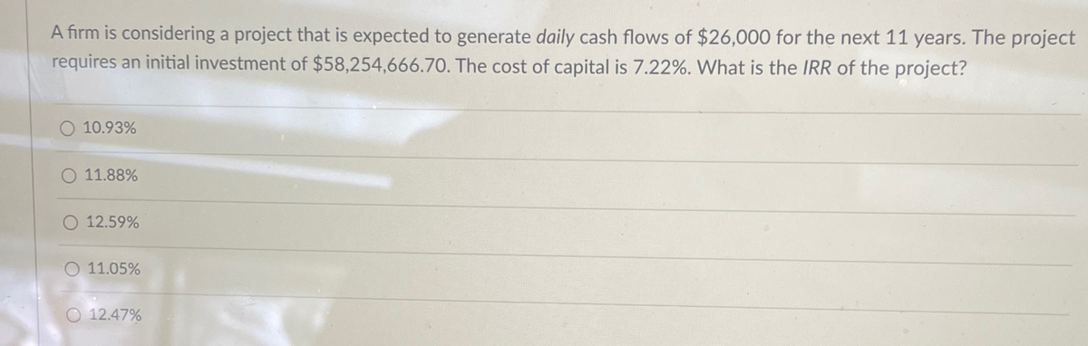 A firm is considering a project that is expected to generate daily cash flows of $26,000 for the next 11 years. The project
requires an initial investment of $58,254,666.70. The cost of capital is 7.22%. What is the IRR of the project?
10.93%
11.88%
12.59%
11.05%
12.47%