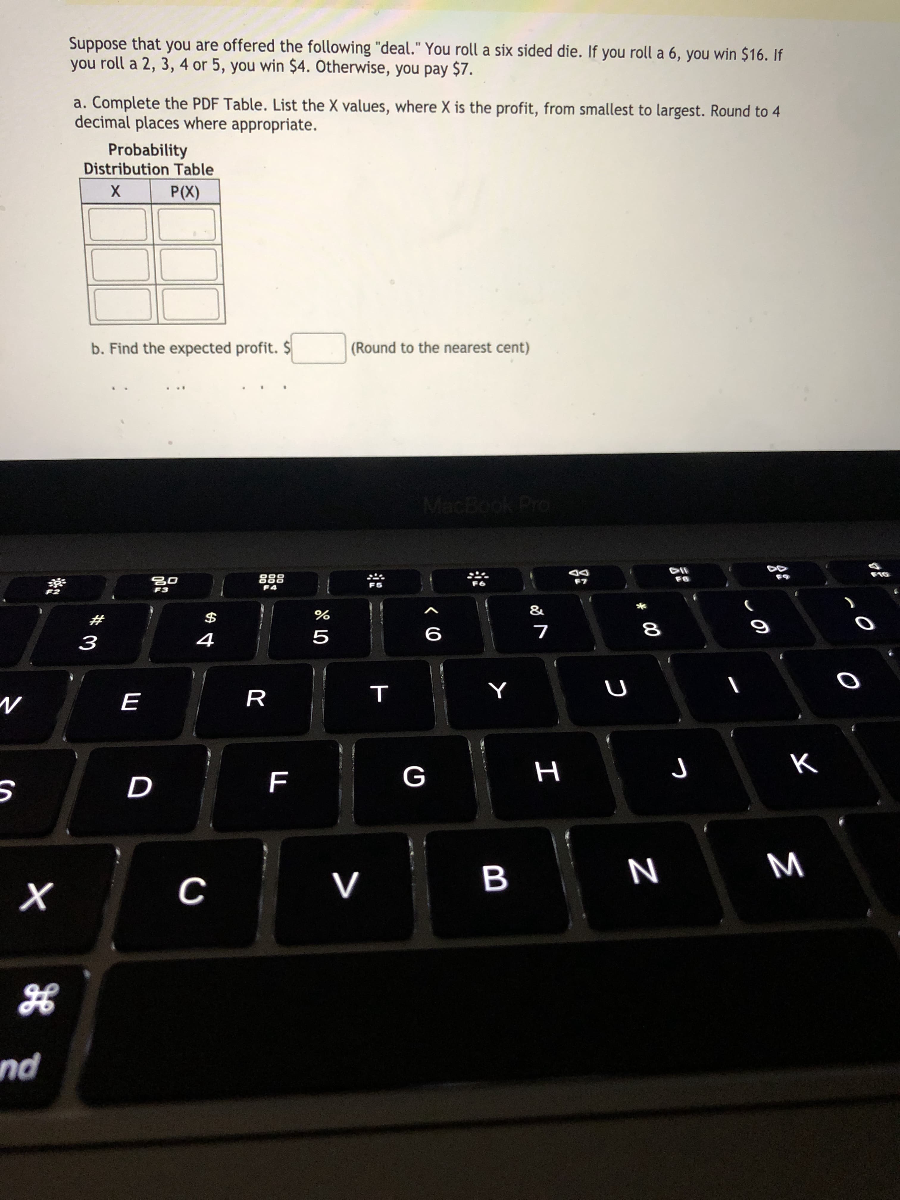 Suppose that you are offered the following "deal." You roll a six sided die. If you roll a 6, you win $16. If
you roll a 2, 3, 4 or 5, you win $4. Otherwise, you pay $7.
a. Complete the PDF Table. List the X values, where X is the profit, from smallest to largest. Round to 4
decimal places where appropriate.
Probability
Distribution Table
P(X)
b. Find the expected profit. $
(Round to the nearest cent)
