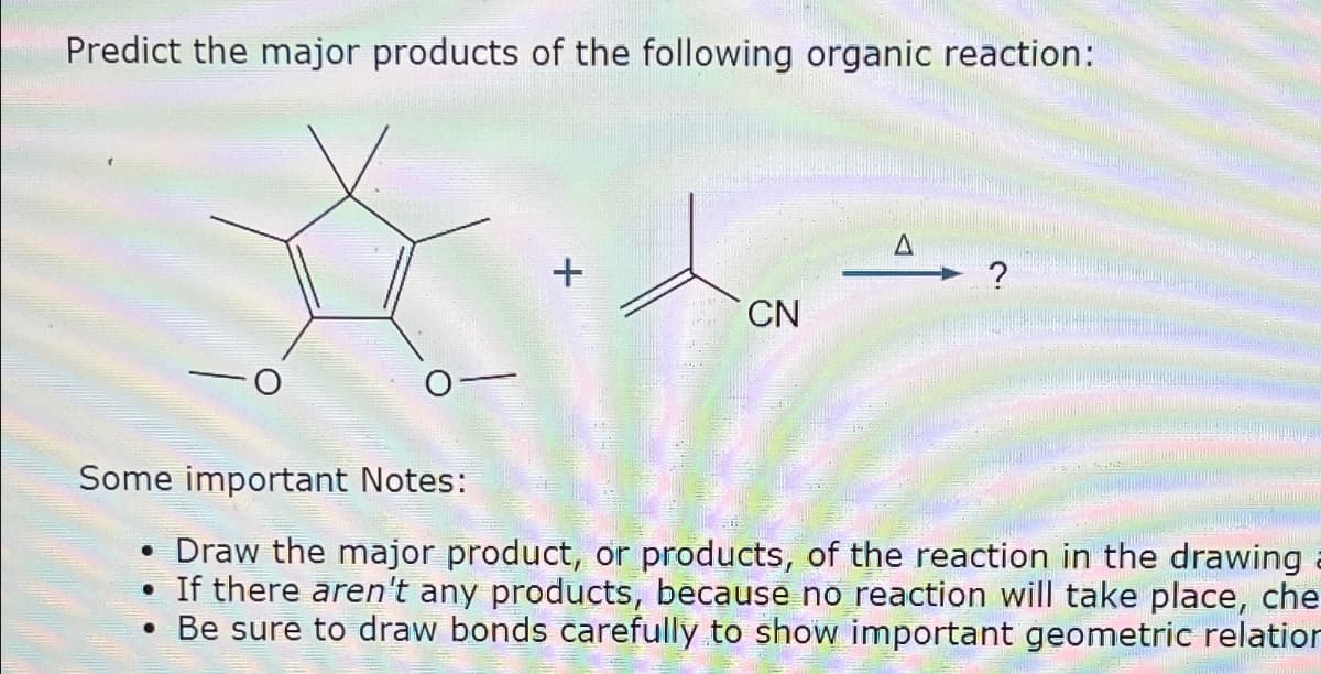 Predict the major products of the following organic reaction:
+
●
CN
A
?
Some important Notes:
Draw the major product, or products, of the reaction in the drawing
• If there aren't any products, because no reaction will take place, che
. Be sure to draw bonds carefully to show important geometric relation
C