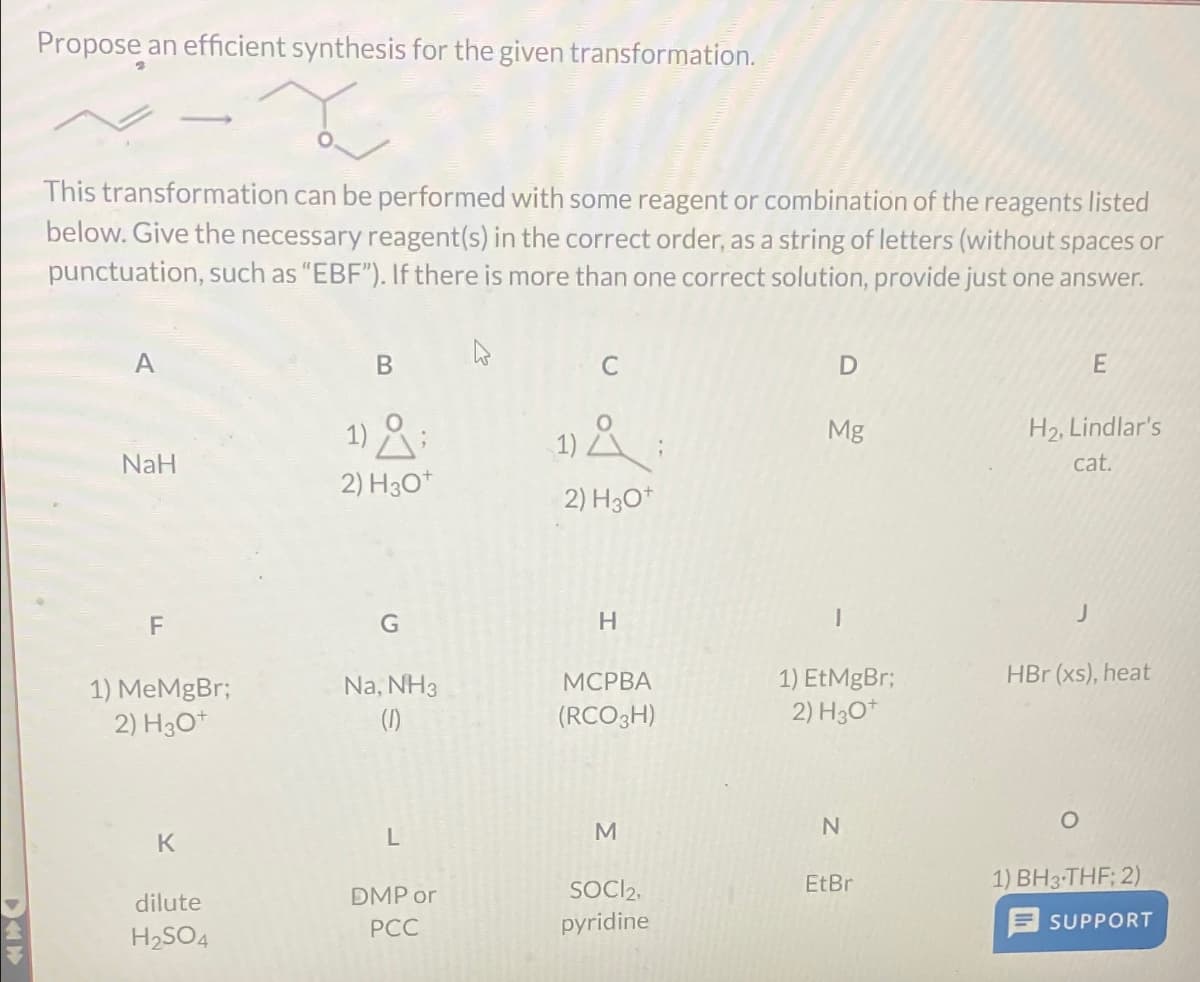 Propose an efficient synthesis for the given transformation.
~-x
This transformation can be performed with some reagent or combination of the reagents listed
below. Give the necessary reagent(s) in the correct order, as a string of letters (without spaces or
punctuation, such as "EBF"). If there is more than one correct solution, provide just one answer.
A
NaH
F
1) MeMgBr;
2) H3O+
K
dilute
H₂SO4
1)
2) H30+
G
Na, NH3
(1)
L
DMP or
PCC
C
1) Å ;
2) H3O+
H
MCPBA
(RCO 3H)
M
SOCI2,
pyridine
D
Mg
I
1) EtMgBr;
2) H30+
N
EtBr
E
H₂, Lindlar's
cat.
J
HBr (xs), heat
1) BH3-THF; 2)
SUPPORT