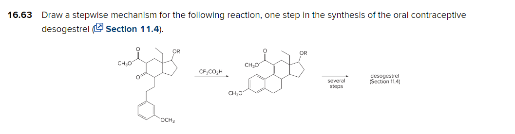 16.63 Draw a stepwise mechanism for the following reaction, one step in the synthesis of the oral contraceptive
desogestrel (Section 11.4).
CH₂O
0²
OR
OCH 3
CF3CO₂H
CH₂O
CH ₂01
OR
several
steps
desogestrel
(Section 11.4)