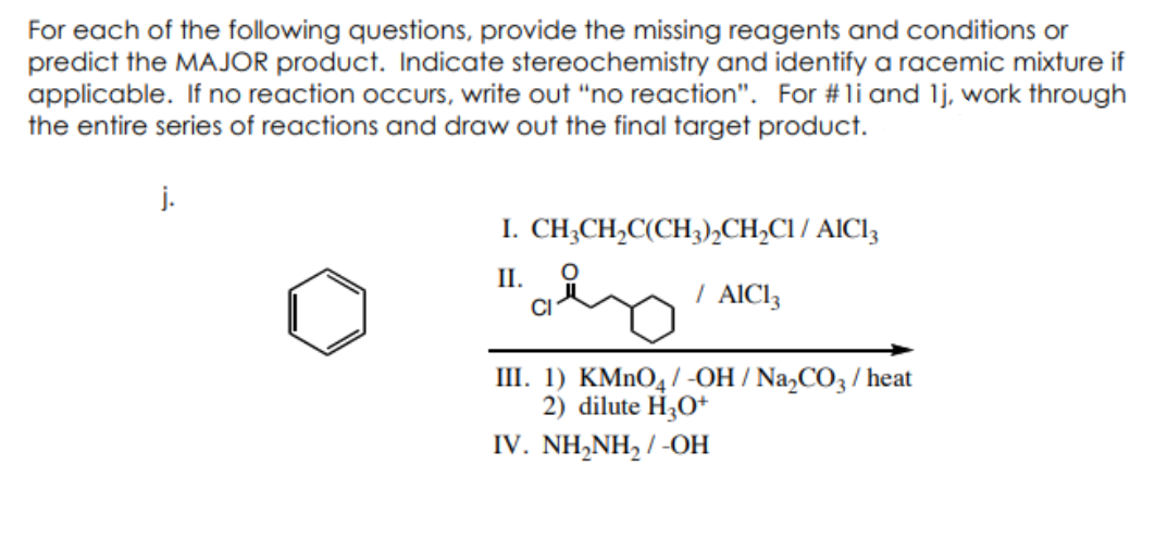 For each of the following questions, provide the missing reagents and conditions or
predict the MAJOR product. Indicate stereochemistry and identify a racemic mixture if
applicable. If no reaction occurs, write out "no reaction". For #li and 1j, work through
the entire series of reactions and draw out the final target product.
j.
I.
II.
CH3CH₂C(CH3)₂CH₂C1/AIC13
/ AIC13
CI
III.1) KMnO4/-OH/Na₂CO3/ heat
2) dilute H3O+
IV. NH,NH, / -OH