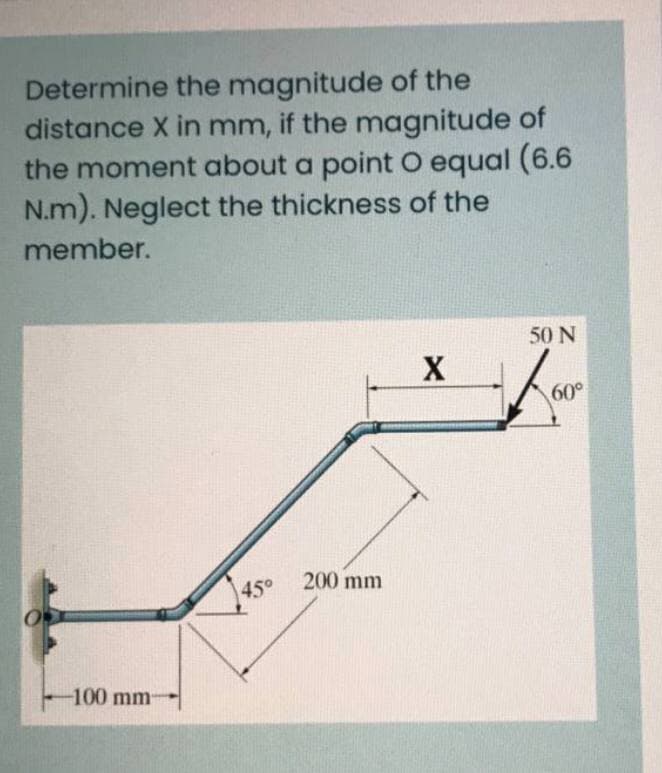 Determine the magnitude of the
distance X in mm, if the magnitude of
the moment about a point O equal (6.6
N.m). Neglect the thickness of the
member.
50 N
X
60°
200 mm
45°
-100 mm
