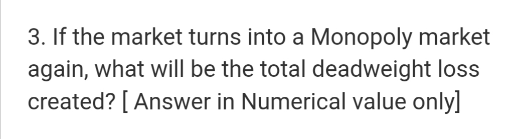 3. If the market turns into a Monopoly market
again, what will be the total deadweight loss
created? [ Answer in Numerical value only]
