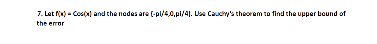 7. Let f(x) = Cos(x) and the nodes are {-pi/4,0,pi/4). Use Cauchy's theorem to find the upper bound of
the error