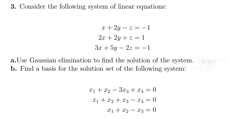 3. Consider the following system of linear equations:
x + 2y – z = -1
2x + 2y + z = 1
3x + 5y – 2z = -1
%3D
a. Use Gaussian elimination to find the solution of the system.
b. Find a basis for the solution set of the following system:
X1 + x2 – 3x3 + x4 = 0
X1 + x2 + x3 – x4 = 0
Xi + x2 – x3 = 0
|
