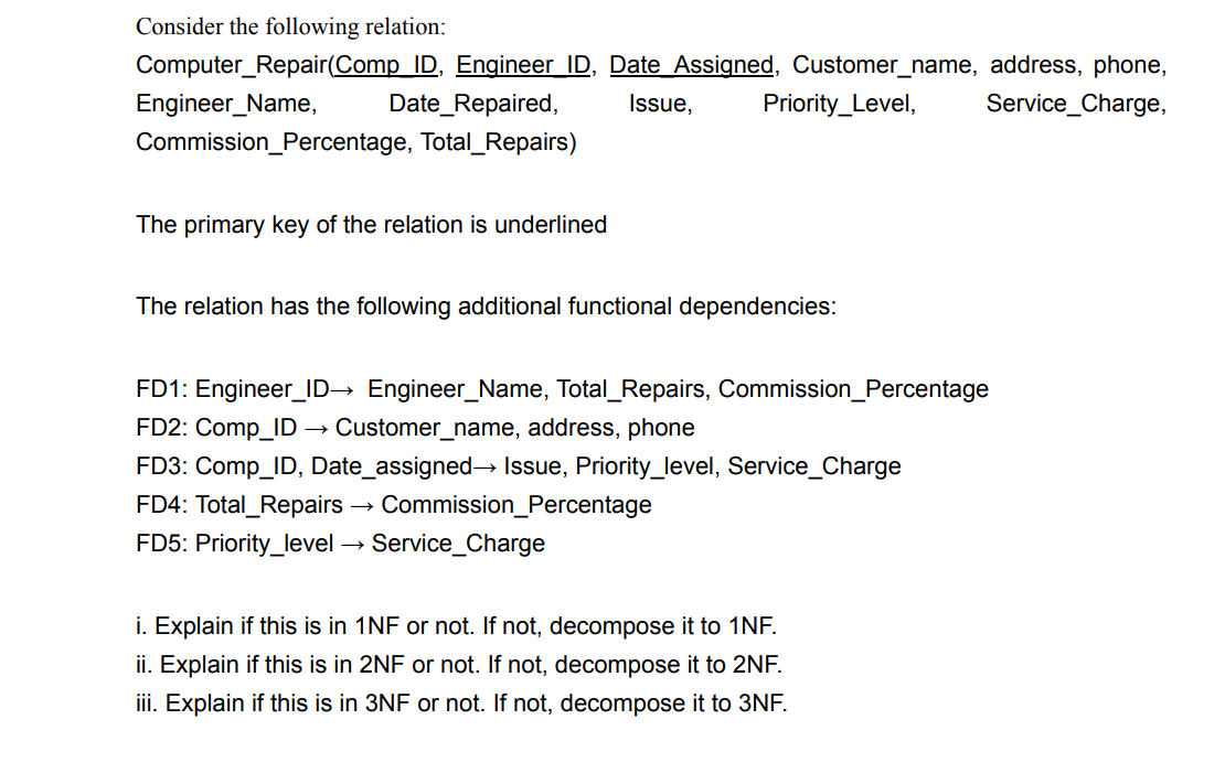 Consider the following relation:
Computer Repair(Comp ID, Engineer ID, Date Assigned, Customer_name, address, phone,
Service_Charge,
Engineer_Name,
Date_Repaired,
Issue, Priority_Level,
Commission_Percentage, Total_Repairs)
The primary key of the relation is underlined
The relation has the following additional functional dependencies:
FD1: Engineer_ID→ Engineer_Name, Total_Repairs, Commission_Percentage
FD2: Comp_ID Customer_name, address, phone
FD3: Comp_ID, Date_assigned→ Issue, Priority_level, Service_Charge
FD4: Total Repairs → Commission_Percentage
FD5: Priority_level → Service_Charge
i. Explain if this is in 1NF or not. If not, decompose it to 1NF.
ii. Explain if this is in 2NF or not. If not, decompose it to 2NF.
iii. Explain if this is in 3NF or not. If not, decompose it to 3NF.