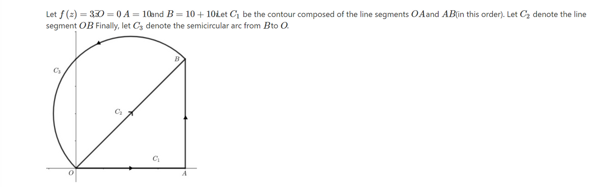 Let f (z) = 3O = Q A= 10and B= 10 + 10det C1 be the contour composed of the line segments OAand AB(in this order). Let C2 denote the line
segment OB Finally, let C3 denote the semicircular arc from Bto O.
C3
C2
C1
A
