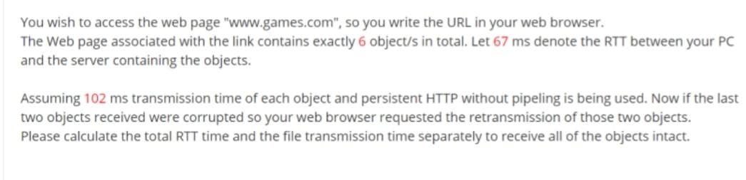 You wish to access the web page "www.games.com", so you write the URL in your web browser.
The Web page associated with the link contains exactly 6 object/s in total. Let 67 ms denote the RTT between your PC
and the server containing the objects.
Assuming 102 ms transmission time of each object and persistent HTTP without pipeling is being used. Now if the last
two objects received were corrupted so your web browser requested the retransmission of those two objects.
Please calculate the total RTT time and the file transmission time separately to receive all of the objects intact.