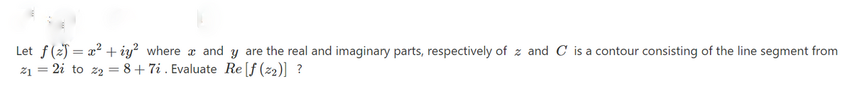 Let f (2) = x² + iy² where x and y are the real and imaginary parts, respectively of z and C is a contour consisting of the line segment from
z1 = 2i to z2 = 8+7i . Evaluate Re[f (z2)] ?
