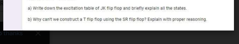 thanks
a) Write down the excitation table of JK flip flop and briefly explain all the states.
b) Why can't we construct a T flip flop using the SR flip flop? Explain with proper reasoning