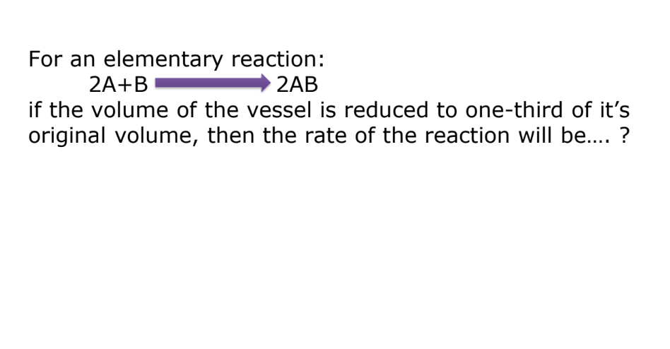 For an elementary reaction:
2AB
2A+B
if the volume of the vessel is reduced to one-third of it's
original volume, then the rate of the reaction will be.... ?